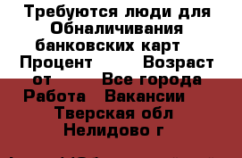 Требуются люди для Обналичивания банковских карт  › Процент ­ 25 › Возраст от ­ 18 - Все города Работа » Вакансии   . Тверская обл.,Нелидово г.